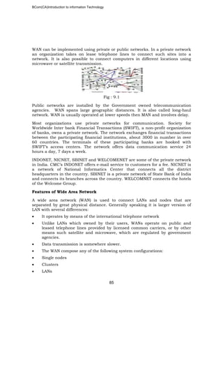 BCom(CA)Introduction to information Technology
85
WAN can be implemented using private or public networks. In a private network
an organization takes on lease telephone lines to connect such sites into a
network. It is also possible to connect computers in different locations using
microwave or satellite transmission.
Fig : 9.1
Public networks are installed by the Government owned telecommunication
agencies. WAN spans large geographic distances. It is also called long-haul
network. WAN is usually operated at lower speeds then MAN and involves delay.
Most organizations use private networks for communication. Society for
Worldwide Inter bank Financial Transactions (SWIFT), a non-profit organization
of banks, owns a private network. The network exchanges financial transactions
between the participating financial institutions, about 3000 in number in over
60 countries. The terminals of these participating banks are hooked with
SWIFT’s access centers. The network offers data communication service 24
hours a day, 7 days a week.
INDONET, NICNET, SBINET and WELCOMENET are some of the private network
in India. CMC’s INDONET offers e-mail service to customers for a fee. NICNET is
a network of National Informatics Center that connects all the district
headquarters in the country. SBINET is a private network of State Bank of India
and connects its branches across the country. WELCOMNET connects the hotels
of the Welcome Group.
Features of Wide Area Network
A wide area network (WAN) is used to connect LANs and nodes that are
separated by great physical distance. Generally speaking it is larger version of
LAN with several differences:
• It operates by means of the international telephone network
• Unlike LANs which owned by their users, WANs operate on public and
leased telephone lines provided by licensed common carriers, or by other
means such satellite and microwave, which are regulated by government
agencies.
• Data transmission is somewhere slower.
• The WAN compose any of the following system configurations:
• Single nodes
• Clusters
• LANs
 
