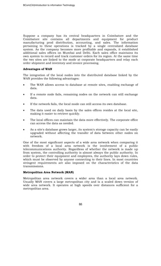 BCom(CA)Introduction to information Technology
86
Suppose a company has its central headquarters in Coimbatore and the
Coimbatore site contains all departments and equipment for product
manufacturing prod distribution, accounting, and sales. The information
pertaining to these operations is tracked by a single centralized database
system. As the company becomes more profitable and expands, it established
additional sales offices on Mumbai and Delhi. Each sales office maintains its
own system to record and track customer orders for its region. At the same time
the two sites are linked to the mode at corporate headquarters and relay each
order shipment and inventory and invoice processing.
Advantages of WAN
The integration of the local nodes into the distributed database linked by the
WAN provides the following advantages:
• The WAN allows access to database at remote sites, enabling exchange of
data.
• If a remote node fails, remaining nodes on the network can still exchange
data.
• If the network fails, the local mode can still access its own database.
• The data used on daily basis by the sales offices resides at the local site,
making it easier to retrieve quickly.
• The local offices can maintain the data more effectively. The corporate office
can access the data as needed.
• As a site's database grows larger, its system's storage capacity can be easily
upgraded without affecting the transfer of data between other nodes on
network.
One of the most significant aspects of a wide area network when comparing it
with freedom of a local area network is the involvement of a public
telecommunications authority. Regardless of whether the network is made up
from system, the controlling authority is almost always the public authority. In
order to protect their equipment and employees, the authority lays down rules,
which must be observed by anyone connecting to their lines. In most countries
stringent requirements are also imposed on the characteristics of the data
transmissions.
Metropolitan Area Network (MAN)
Metropolitan area network covers a wider area than a local area network.
Usually MAN covers a large metropolitan city and is a scaled down version of
wide area network. It operates at high speeds over distances sufficient for a
metropolitan area.
 