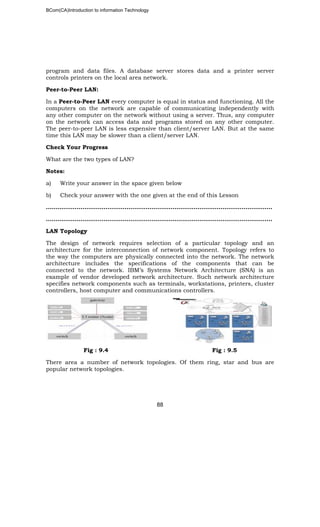 BCom(CA)Introduction to information Technology
88
program and data files. A database server stores data and a printer server
controls printers on the local area network.
Peer-to-Peer LAN:
In a Peer-to-Peer LAN every computer is equal in status and functioning. All the
computers on the network are capable of communicating independently with
any other computer on the network without using a server. Thus, any computer
on the network can access data and programs stored on any other computer.
The peer-to-peer LAN is less expensive than client/server LAN. But at the same
time this LAN may be slower than a client/server LAN.
Check Your Progress
What are the two types of LAN?
Notes:
a) Write your answer in the space given below
b) Check your answer with the one given at the end of this Lesson
……………..………………………………………………………………………………………..
………………………..……………………………………………………………………………..
LAN Topology
The design of network requires selection of a particular topology and an
architecture for the interconnection of network component. Topology refers to
the way the computers are physically connected into the network. The network
architecture includes the specifications of the components that can be
connected to the network. IBM’s Systems Network Architecture (SNA) is an
example of vendor developed network architecture. Such network architecture
specifies network components such as terminals, workstations, printers, cluster
controllers, host computer and communications controllers.
Fig : 9.4 Fig : 9.5
There area a number of network topologies. Of them ring, star and bus are
popular network topologies.
 