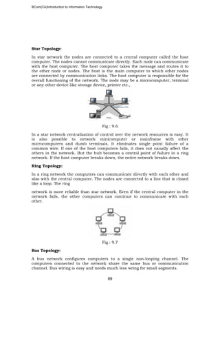 BCom(CA)Introduction to information Technology
89
Star Topology:
In star network the nodes are connected to a central computer called the host
computer. The nodes cannot communicate directly. Each node can communicate
with the host computer. The host computer takes the message and routes it to
the other node or nodes. The host is the main computer to which other nodes
are connected by communication links. The host computer is responsible for the
overall functioning of the network. The node may be a microcomputer, terminal
or any other device like storage device, printer etc.,
Fig : 9.6
In a star network centralization of control over the network resources is easy. It
is also possible to network minicomputer or mainframe with other
microcomputers and dumb terminals. It eliminates single point failure of a
common wire. If one of the host computers fails, it does not usually affect the
others in the network. But the hub becomes a central point of failure in a ring
network. If the host computer breaks down, the entire network breaks down.
Ring Topology:
In a ring network the computers can communicate directly with each other and
also with the central computer. The nodes are connected to a line that is closed
like a loop. The ring
network is more reliable than star network. Even if the central computer in the
network fails, the other computers can continue to communicate with each
other.
Fig : 9.7
Bus Topology:
A bus network configures computers to a single non-looping channel. The
computers connected to the network share the same bus or communication
channel. Bus wiring is easy and needs much less wring for small segments.
 