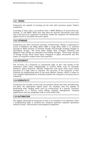 BCom(CA)Introduction to information Technology
9
1.2.1 SPEED
Computers are capable of carrying out the task with enormous speed. Today’s
computers,
according to their class, can perform from 4 MIPS (Millions of instructions per
second) to 100 MIPS. What may take days for manual calculations may take
only a few hours for computers to perform. Inside the computer the information
signal travels at incredible electronic speed.
1.2.2 STORAGE
Computers can store enormous quantity of information. Which is expressed in
terms of Kilobytes (or) Mega Bytes (MB) or Gega Bytes (GB). It is achieved
through its ‘Main memory’ or ‘Primary storage’ and through ‘auxiliary storage’ or
‘Secondary storage’. The Hard disks Floppy disk, Compact Disc(CD) and
Magnetic Tape storage are examples of secondary storages. These large volumes
of storage occupy much lesser space compared to paper documents and this
aspect of computers makes them more powerful.
1.2.3 ACCURACY
The accuracy of a Computer is consistently high. In fact, this quality of the
computers make them indispensable in various fields such as Scientific
Research, Space Research, Weather Predictions and many other areas where
precision of a high order is required. The accuracy of the computer is best
achieved by programming them in the most efficient manner. When it comes to
very complex mathematical or scientific problem the computer’s accuracy has no
substitute.
1.2.4 VERSATILITY
Computers are versatile in that they can perform almost any task, provided they
are given the appropriate logical steps. For example, they are capable of
performing wide ranging tasks such as construction of a payroll, inventory
management in a factory, hotel billing, hospital management, banking
applications and any imaginable task in every walk of life.
1.2.5 AUTOMATION
The biggest advantage of computers is that it is automatic in its operation. Once
a programming logic is initiated the computer performs repeated operations
without human interventions until program completion.
 