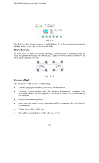 BCom(CA)Introduction to information Technology
90
Fig : 9.8
Old Ethernet bus wiring is prone to cable failure. If the bus wiring connection is
broken at any point, the entire network fails.
Hybrid Network:
In most cases, instead of a single topology, a combination of topologies may be
used for greater flexibility and reliability. Hybrid network combines features of
Star, Ring and Bus network:
Fig : 9.10
Features of LAN
The features of LAN include the following
• Limited geographical area say within a few kilometers.
• Common communication link for sharing information, software and
peripheral devices without regard to proximity of user to such resources on
the network.
• High transmission capability.
• Low error rate as the network contains built-in component for detecting for
system errors.
• Private ownership by the user.
• Not subject to regulation by the telecom service.
 