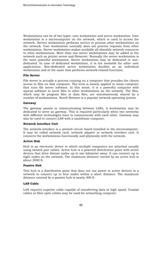 BCom(CA)Introduction to information Technology
92
Workstations can be of two types: user workstation and server workstation. User
workstation is a microcomputer on the network, which is used to access the
network. Service workstation performs service to process other workstations on
the network. User workstation normally does not process requests from other
workstations. Server workstation makes available all sharable network resources
to other workstations. More than one server workstations may be added to the
network such as printer server and fileserver. Normally the server workstation is
the most powerful workstation. Server workstation may be dedicated or non-
dedicated. In case of dedicated workstation, it is not available for other user
applications. Non-dedicated server workstation doubles as an individual
workstation and at the same time performs network-related functions.
File Server
File server is actually a process running on a computer that provides the clients
access to files on that computer. The term is loosely applied to mean computer
that runs file server software. In this sense, it is a powerful computer with
special software to serve files to other workstations on the network. The files,
which may be program files or data files, are simultaneously shared by a
number of workstations. Novell Netware is a popular network operating system.
Gateway
The gateway assists in communicating between LANs. A workstation may be
dedicated to serve as gateway. This is required particularly when two networks
with different technologies have to communicate with each other. Gateway may
also be used to connect LAN with a mainframe computer.
Network Interface Unit
The network interface is a printed circuit board installed in the microcomputer.
It may be called network card, network adapter or network interface unit. It
connects the workstations functionally and physically with the network.
Active Hub
Hub is an electronic device to which multiple computers are attached usually
using twisted pair cables. Active hub is a powered distribution point with active
devices that drive distant nodes up to one kilometer away. It can connect up to
eight nodes on the network. The maximum distance carried by an active hub is
about 2000 ft.
Passive Hub
This hub is a distribution point that does not use power or active devices in a
network to connect up to four nodes within a short distance. The maximum
distance covered by a passive hub is nearly 300 ft.
LAN Cable
LAN requires superior cable capable of transferring data at high speed. Coaxial
cables or fibre optic cables may be used for networking computer.
 
