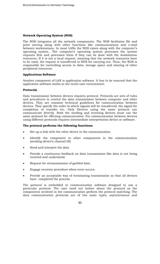 BCom(CA)Introduction to information Technology
93
Network Operating System (NOS)
The NOS integrates all the network components. The NOS facilitates file and
print serving along with other functions like communications and e-mail
between workstations. In most LANs the NOS exists along with the computer’s
operating system.. The computer’s operating system processes the system
requests first and processes them if they can be done with the workstation
resources. If it is not a local request, meaning that the network resources have
to be used, the request is transferred to NOS for carrying out. Thus, the NOS is
responsible for controlling access to data, storage space and sharing of other
peripheral resources.
Applications Software
Another component of LAN is application software. It has to be ensured that the
application software works in the multi-user environment.
Protocols
Data transmission between devices requires protocol. Protocols are sets of rules
and procedures to control the data transmission between computer and other
devices. They are common technical guidelines for communication between
devices. They specify the order in which signals will be transferred, the signal for
completion of transfer etc. Only Devices using the same protocol can
communicate directly. Both the sending and receiving devices must use the
same protocol for effecting communication. For communication between devices
using different protocols requires intermediate interpretation device or software.
The protocol performs the following functions:
• Set up a link with the other device in the communication.
• Identify the component to other components in the communication
(sending device’s channel ID)
• Send and interpret the data
• Provide a continuous feedback on data transmission like data is not being
received and understood.
• Request for retransmission of garbled data.
• Engage recovery procedure when error occurs.
• Provide an acceptable way of terminating transmission so that all devices
have completed the process.
The protocol is embedded in communication software designed to use a
particular protocol. The user need not bother about the protocol as the
components involved in the communication perform the protocol matching. The
data communication protocols are of two main types: asynchronous and
 