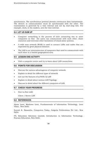 BCom(CA)Introduction to information Technology
94
synchronous. The synchronous protocol permits continuous data transmission.
The devices in communication must be synchronized with the other. The
transmission is governed by a time interval and not by start-stop bits. For
example, clock, in the modern, sets the time interval.
9.4 LET US SUM UP
• Computer networking is the process of inter connecting two or more
computers so that the users can communicate with each other, share
resources and overcome other limitations of stand-alone systems.
• A wide area network (WAN) is used to connect LANs and nodes that are
separated by great physical distance.
• The LAN is an interconnection of computers that need to communicate with
each other in a limited geographical area.
9.5 LESSON END ACTIVITY
• Visit a computer centre and try to learn about LAN connections
9.6 POINTS FOR DISCUSSION
• Discuss the various advantageous of computer network.
• Explain in detail the different types of network.
• List out the features of a) WAN; b) LAN
• Explain in detail about various LAN Topology.
• Discuss in detail about the different computers of LAN.
9.7 CHECK YOUR PROGRESS
1. Peer-to-Peer LAN:
Client / Server LAN
9.8 REFERENCES
Alexis Leon, Mathews Leon, Fundamentals of Information Technology, Leon
Vikas, New Delhi.
Suresh K. Basandra, Computers Today, Galgotia Publications Pvt Ltd., New
Delhi.
ITL Education Solutions Limited, Introduction to Information Technology,
Pearson Education, New Delhi.
 