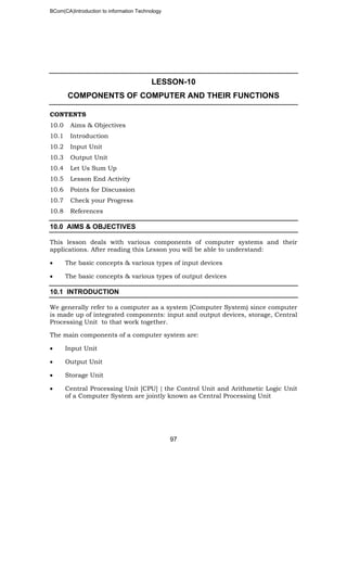 BCom(CA)Introduction to information Technology
97
LESSON-10
COMPONENTS OF COMPUTER AND THEIR FUNCTIONS
CONTENTS
10.0 Aims & Objectives
10.1 Introduction
10.2 Input Unit
10.3 Output Unit
10.4 Let Us Sum Up
10.5 Lesson End Activity
10.6 Points for Discussion
10.7 Check your Progress
10.8 References
10.0 AIMS & OBJECTIVES
This lesson deals with various components of computer systems and their
applications. After reading this Lesson you will be able to understand:
• The basic concepts & various types of input devices
• The basic concepts & various types of output devices
10.1 INTRODUCTION
We generally refer to a computer as a system [Computer System) since computer
is made up of integrated components: input and output devices, storage, Central
Processing Unit to that work together.
The main components of a computer system are:
• Input Unit
• Output Unit
• Storage Unit
• Central Processing Unit [CPU] { the Control Unit and Arithmetic Logic Unit
of a Computer System are jointly known as Central Processing Unit
 