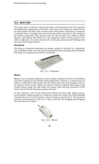 BCom(CA)Introduction to information Technology
98
10.2 INPUT UNIT
The input unit is used for entering the data and instruction into the computer
for performing computation of the data. The input unit accepts or reads the list
of instructions and data and converts these instructions and data in computer
acceptable form. It supplies the converted instructions and data to the computer
for further processing. The devices used for this purpose are called as Input
Devices. Key Board and Mouse are the important input devices used in our
offices. Light pen, Joy stick, tracker ball, Touch pad, Scanner and Pointing stick
are some of the Input Devices.
Key Board:
The keys in Computer keyboards are almost similar to the keys in a typewriter
but in addition there are some special operational keys carrying special symbols
that help us in giving instructions to computer.
Fig : 10.1 Keyboard
Mouse:
Mouse is an essential component in the modern computers which use Windows
and other Graphical Use Interface [GUI] applications. Mouse is a small service in
which a small ball is kept inside and the ball touches the pad through a hole at
the bottom of the mouse. When the mouse is held in hand pushed along a flat
surface [mouse pad], the ball inside the mouse rolls and this movement of the
ball is converted into electronic signals and sent
to the computer, now we get advanced versions of mouse like optical mouse,
scroll mouse cordless mouse etc. using the mouse the cursor [the small blinking
vertical line we see in the monitor ] can be moved in any direction. The mouse is
used for selecting part or full text or object, and also for dragging and dropping
the selected text or object.
Fig : 10.2 Mouse
 