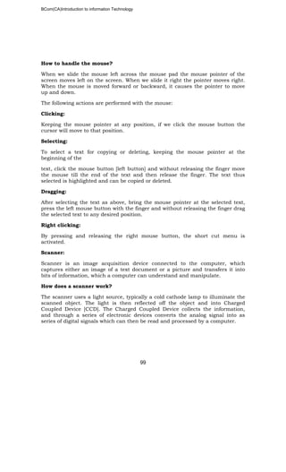 BCom(CA)Introduction to information Technology
99
How to handle the mouse?
When we slide the mouse left across the mouse pad the mouse pointer of the
screen moves left on the screen. When we slide it right the pointer moves right.
When the mouse is moved forward or backward, it causes the pointer to move
up and down.
The following actions are performed with the mouse:
Clicking:
Keeping the mouse pointer at any position, if we click the mouse button the
cursor will move to that position.
Selecting:
To select a text for copying or deleting, keeping the mouse pointer at the
beginning of the
text, click the mouse button [left button] and without releasing the finger move
the mouse till the end of the text and then release the finger. The text thus
selected is highlighted and can be copied or deleted.
Dragging:
After selecting the text as above, bring the mouse pointer at the selected text,
press the left mouse button with the finger and without releasing the finger drag
the selected text to any desired position.
Right clicking:
By pressing and releasing the right mouse button, the short cut menu is
activated.
Scanner:
Scanner is an image acquisition device connected to the computer, which
captures either an image of a text document or a picture and transfers it into
bits of information, which a computer can understand and manipulate.
How does a scanner work?
The scanner uses a light source, typically a cold cathode lamp to illuminate the
scanned object. The light is then reflected off the object and into Charged
Coupled Device [CCD]. The Charged Coupled Device collects the information,
and through a series of electronic devices converts the analog signal into as
series of digital signals which can then be read and processed by a computer.
 