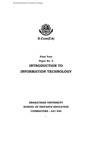 BCom(CA)Introduction to information Technology
1
B.Com(CA)
First Year
Paper No. 4
INTRODUCTION TO
INFORMATION TECHNOLOGY
BHARATHIAR UNIVERSITY
SCHOOL OF DISTANCE EDUCATION
COIMBATORE – 641 046
 
