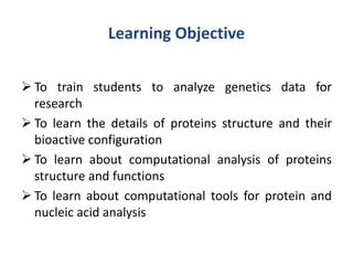 Learning Objective
 To train students to analyze genetics data for
research
 To learn the details of proteins structure and their
bioactive configuration
 To learn about computational analysis of proteins
structure and functions
 To learn about computational tools for protein and
nucleic acid analysis
 