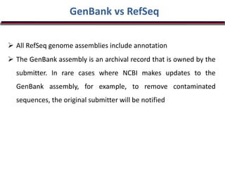 GenBank vs RefSeq
 All RefSeq genome assemblies include annotation
 The GenBank assembly is an archival record that is owned by the
submitter. In rare cases where NCBI makes updates to the
GenBank assembly, for example, to remove contaminated
sequences, the original submitter will be notified
 