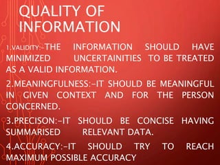 QUALITY OF 
INFORMATION 
1.VALIDITY:-THE INFORMATION SHOULD HAVE 
MINIMIZED UNCERTAINITIES TO BE TREATED 
AS A VALID INFORMATION. 
2.MEANINGFULNESS:-IT SHOULD BE MEANINGFUL 
IN GIVEN CONTEXT AND FOR THE PERSON 
CONCERNED. 
3.PRECISON:-IT SHOULD BE CONCISE HAVING 
SUMMARISED RELEVANT DATA. 
4.ACCURACY:-IT SHOULD TRY TO REACH 
MAXIMUM POSSIBLE ACCURACY 
 