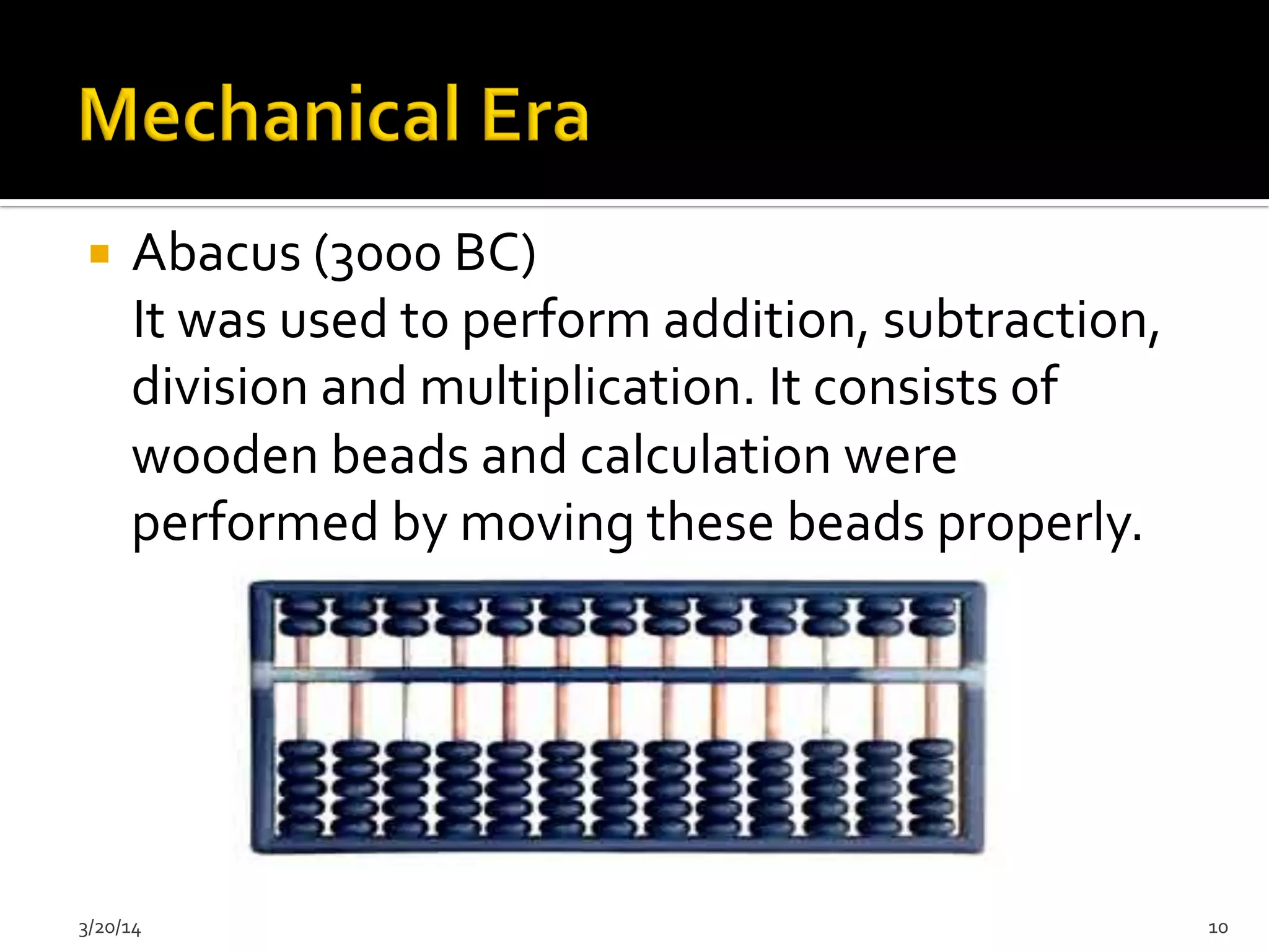¡  Abacus	
  (3000	
  BC)	
  
	
  	
  	
  	
  It	
  was	
  used	
  to	
  perform	
  addition,	
  subtraction,	
  
division	
  and	
  multiplication.	
  It	
  consists	
  of	
  
wooden	
  beads	
  and	
  calculation	
  were	
  
performed	
  by	
  moving	
  these	
  beads	
  properly.	
  	
  
	
  
	
  
	
  
	
  
	
  
	
  3/20/14	
   10	
  
 