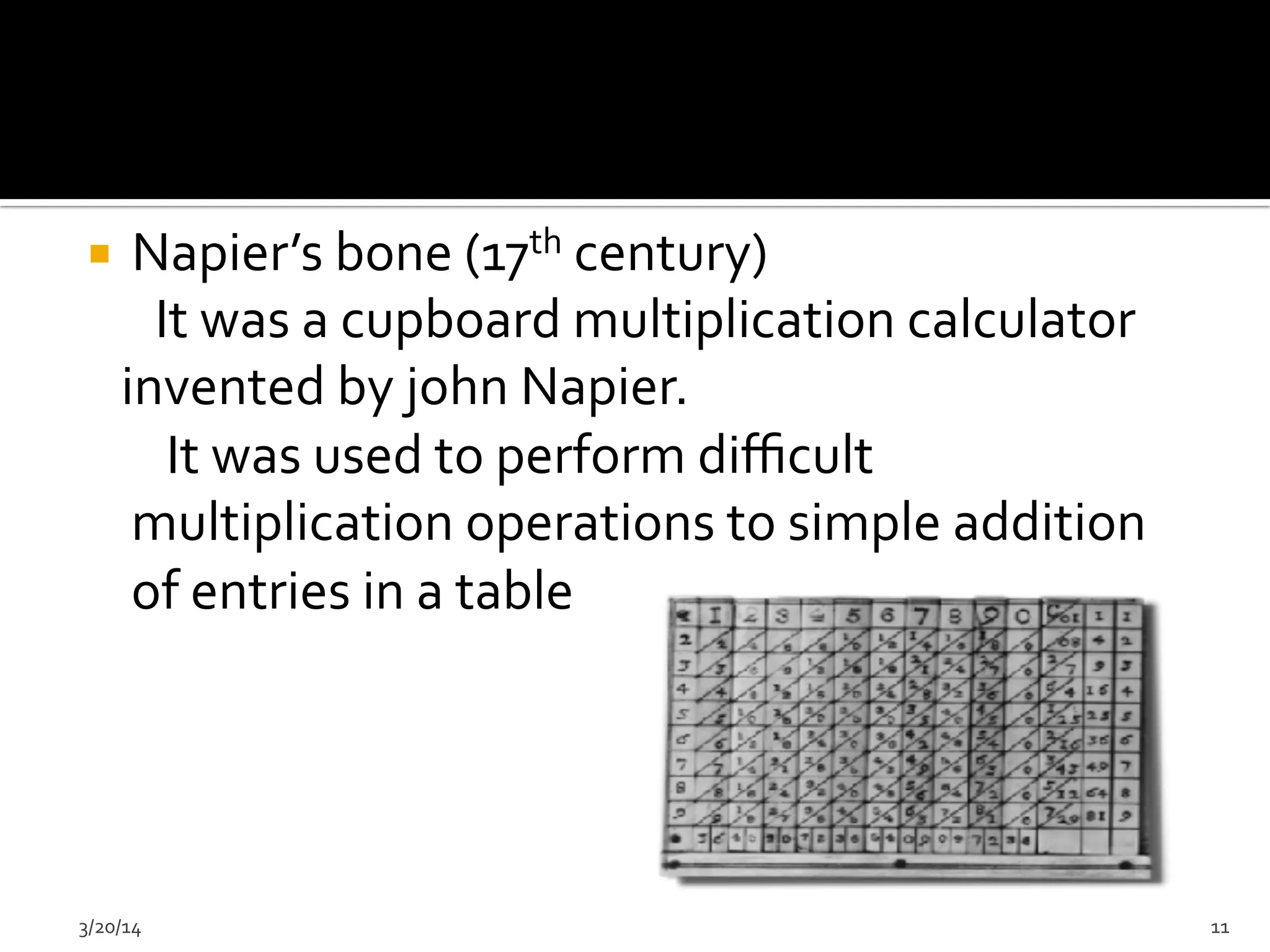 ¡  Napier’s	
  bone	
  (17th	
  century)	
  
	
  	
  	
  	
  	
  	
  It	
  was	
  a	
  cupboard	
  multiplication	
  calculator	
  
	
  	
  	
  invented	
  by	
  john	
  Napier.	
  
	
  	
  	
  	
  	
  	
  	
  It	
  was	
  used	
  to	
  perform	
  diﬃcult	
  
multiplication	
  operations	
  to	
  simple	
  addition	
  
of	
  entries	
  in	
  a	
  table	
  
	
  	
  	
  	
  	
  
	
  	
  	
  	
  	
  
3/20/14	
   11	
  
 