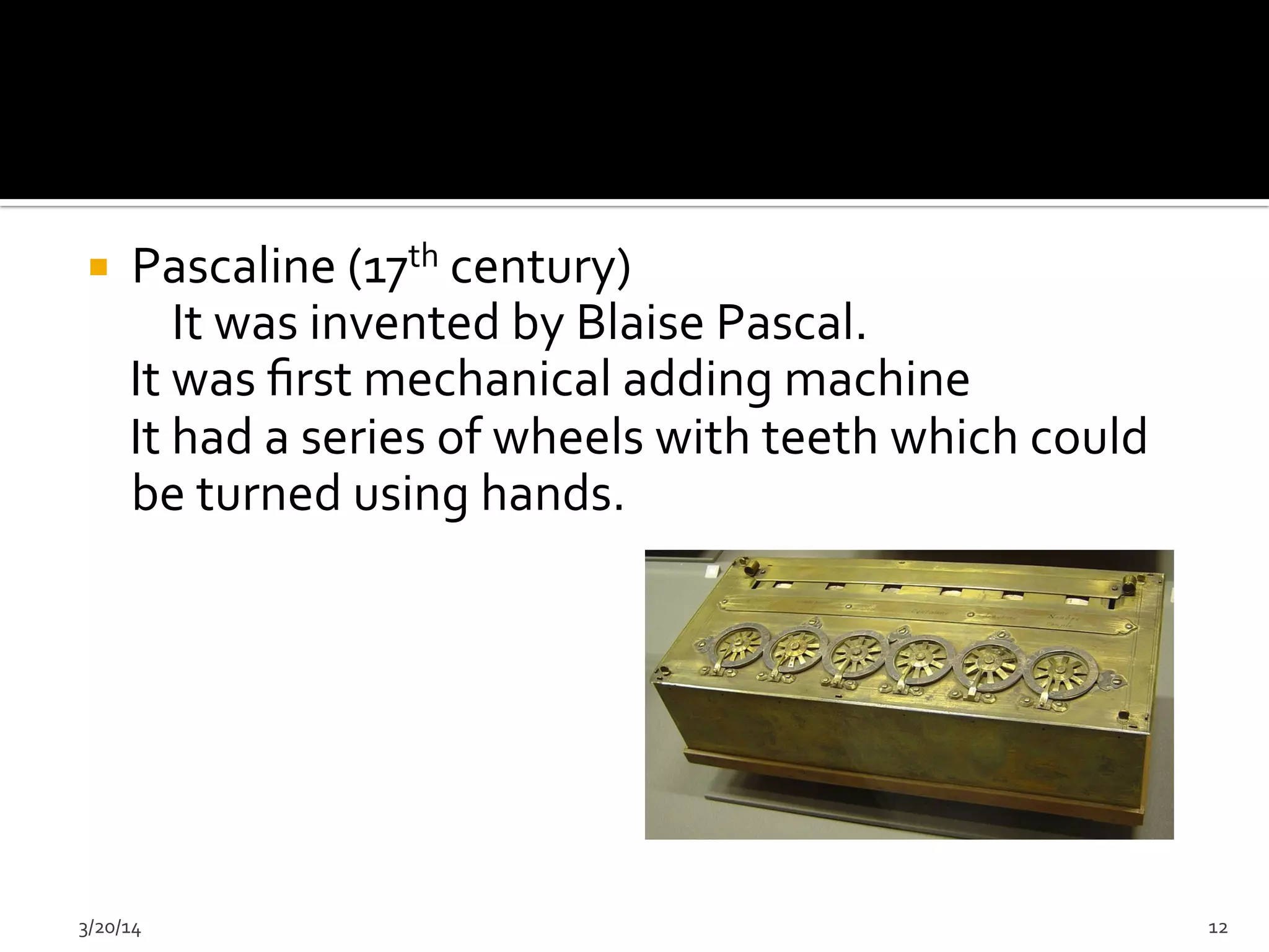 ¡  Pascaline	
  (17th	
  century)	
  
	
  	
  	
  	
  	
  	
  	
  	
  It	
  was	
  invented	
  by	
  Blaise	
  Pascal.	
  
	
  	
  	
  	
  It	
  was	
  ﬁrst	
  mechanical	
  adding	
  machine	
  
	
  	
  	
  	
  It	
  had	
  a	
  series	
  of	
  wheels	
  with	
  teeth	
  which	
  could	
  	
  	
  	
  	
  
be	
  turned	
  using	
  hands.	
  
3/20/14	
   12	
  
 