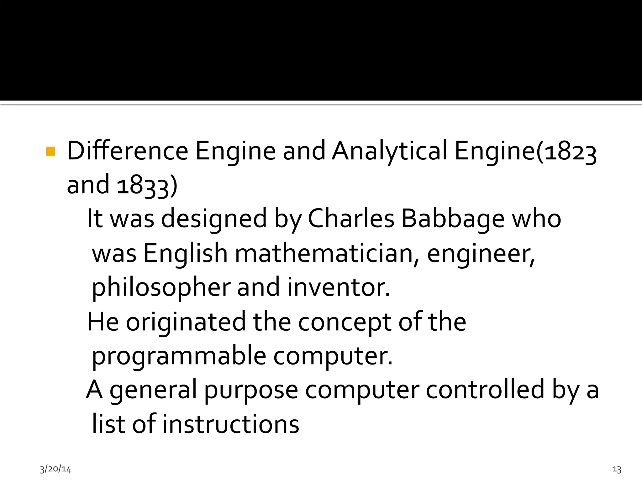 ¡  Diﬀerence	
  Engine	
  and	
  Analytical	
  Engine(1823	
  
and	
  1833)	
  	
  	
  	
  	
  	
  	
  
	
  	
  	
  	
  It	
  was	
  designed	
  by	
  Charles	
  Babbage	
  who	
  
was	
  English	
  mathematician,	
  engineer,	
  
philosopher	
  and	
  inventor.	
  
	
  	
  	
  	
  He	
  originated	
  the	
  concept	
  of	
  the	
  
programmable	
  computer.	
  
	
  	
  	
  	
  A	
  general	
  purpose	
  computer	
  controlled	
  by	
  a	
  
list	
  of	
  instructions	
  
3/20/14	
   13	
  
 