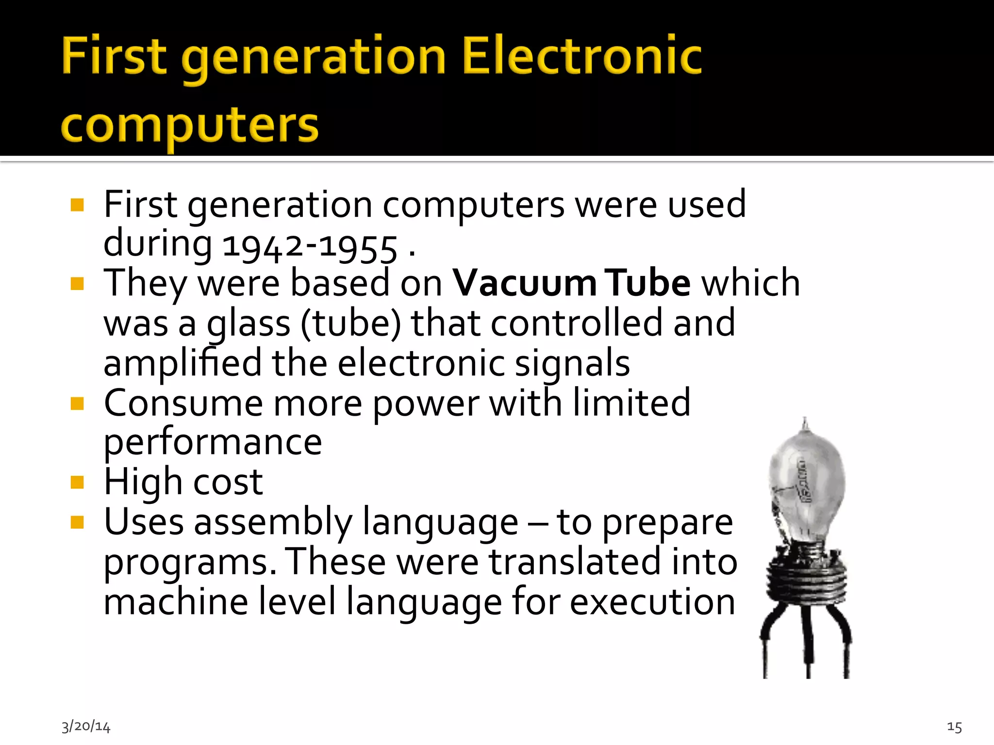¡  First	
  generation	
  computers	
  were	
  used	
  
during	
  1942-­‐1955	
  .	
  
¡  They	
  were	
  based	
  on	
  Vacuum	
  Tube	
  which	
  
was	
  a	
  glass	
  (tube)	
  that	
  controlled	
  and	
  
ampliﬁed	
  the	
  electronic	
  signals	
  	
  
¡  Consume	
  more	
  power	
  with	
  limited	
  
performance	
  	
  
¡  High	
  cost	
  	
  
¡  Uses	
  assembly	
  language	
  –	
  to	
  prepare	
  
programs.	
  These	
  were	
  translated	
  into	
  
machine	
  level	
  language	
  for	
  execution.	
  	
  
3/20/14	
   15	
  
 