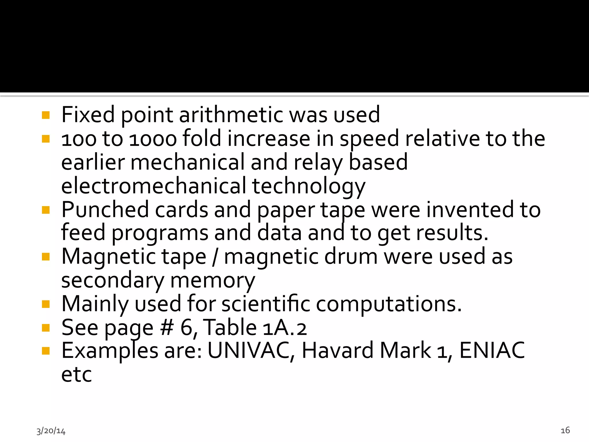  	
  
¡  Fixed	
  point	
  arithmetic	
  was	
  used	
  	
  
¡  100	
  to	
  1000	
  fold	
  increase	
  in	
  speed	
  relative	
  to	
  the	
  
earlier	
  mechanical	
  and	
  relay	
  based	
  
electromechanical	
  technology	
  	
  
¡  Punched	
  cards	
  and	
  paper	
  tape	
  were	
  invented	
  to	
  
feed	
  programs	
  and	
  data	
  and	
  to	
  get	
  results.	
  	
  
¡  Magnetic	
  tape	
  /	
  magnetic	
  drum	
  were	
  used	
  as	
  
secondary	
  memory	
  	
  
¡  Mainly	
  used	
  for	
  scientiﬁc	
  computations.	
  	
  
¡  See	
  page	
  #	
  6,	
  Table	
  1A.2	
  
¡  Examples	
  are:	
  UNIVAC,	
  Havard	
  Mark	
  1,	
  ENIAC	
  
etc	
  
	
  
3/20/14	
   16	
  
 
