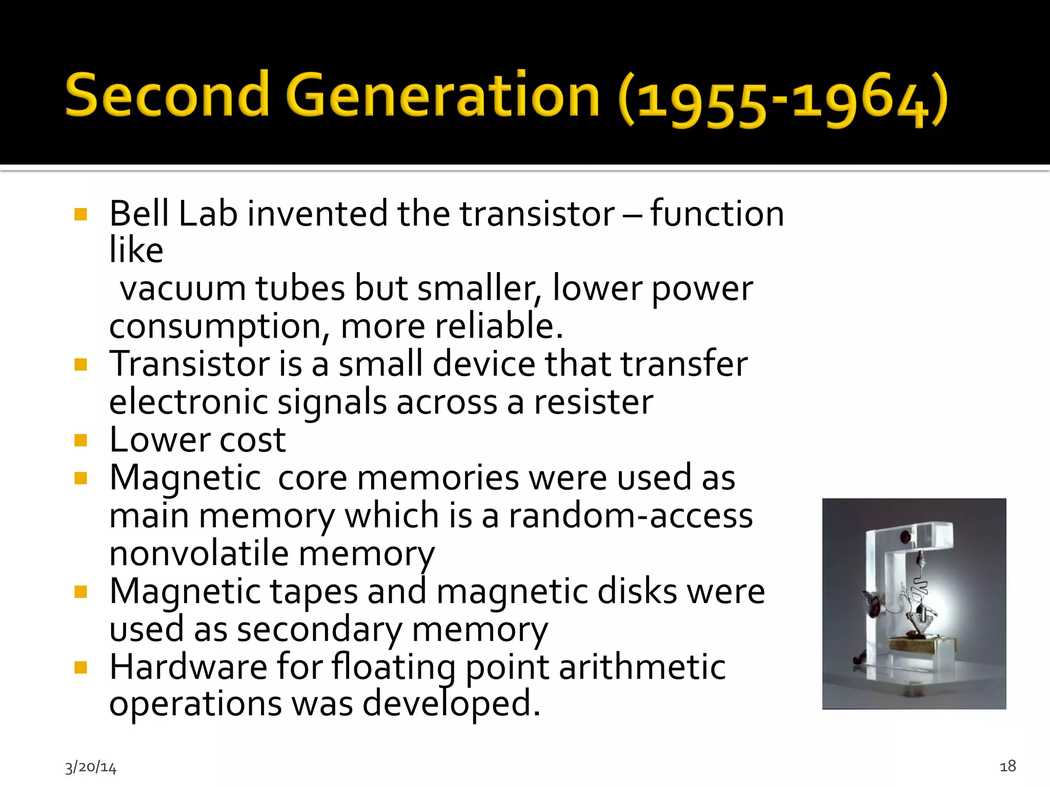 ¡  Bell	
  Lab	
  invented	
  the	
  transistor	
  –	
  function	
  
like	
  
	
  	
  	
  	
  	
  	
  vacuum	
  tubes	
  but	
  smaller,	
  lower	
  power	
  
consumption,	
  more	
  reliable.	
  
¡  Transistor	
  is	
  a	
  small	
  device	
  that	
  transfer	
  
electronic	
  signals	
  across	
  a	
  resister	
  
¡  Lower	
  cost	
  	
  
¡  Magnetic	
  	
  core	
  memories	
  were	
  used	
  as	
  
main	
  memory	
  which	
  is	
  a	
  random-­‐access	
  
nonvolatile	
  memory	
  	
  
¡  Magnetic	
  tapes	
  and	
  magnetic	
  disks	
  were	
  
used	
  as	
  secondary	
  memory	
  	
  
¡  Hardware	
  for	
  ﬂoating	
  point	
  arithmetic	
  
operations	
  was	
  developed.	
  	
  
3/20/14	
   18	
  
 