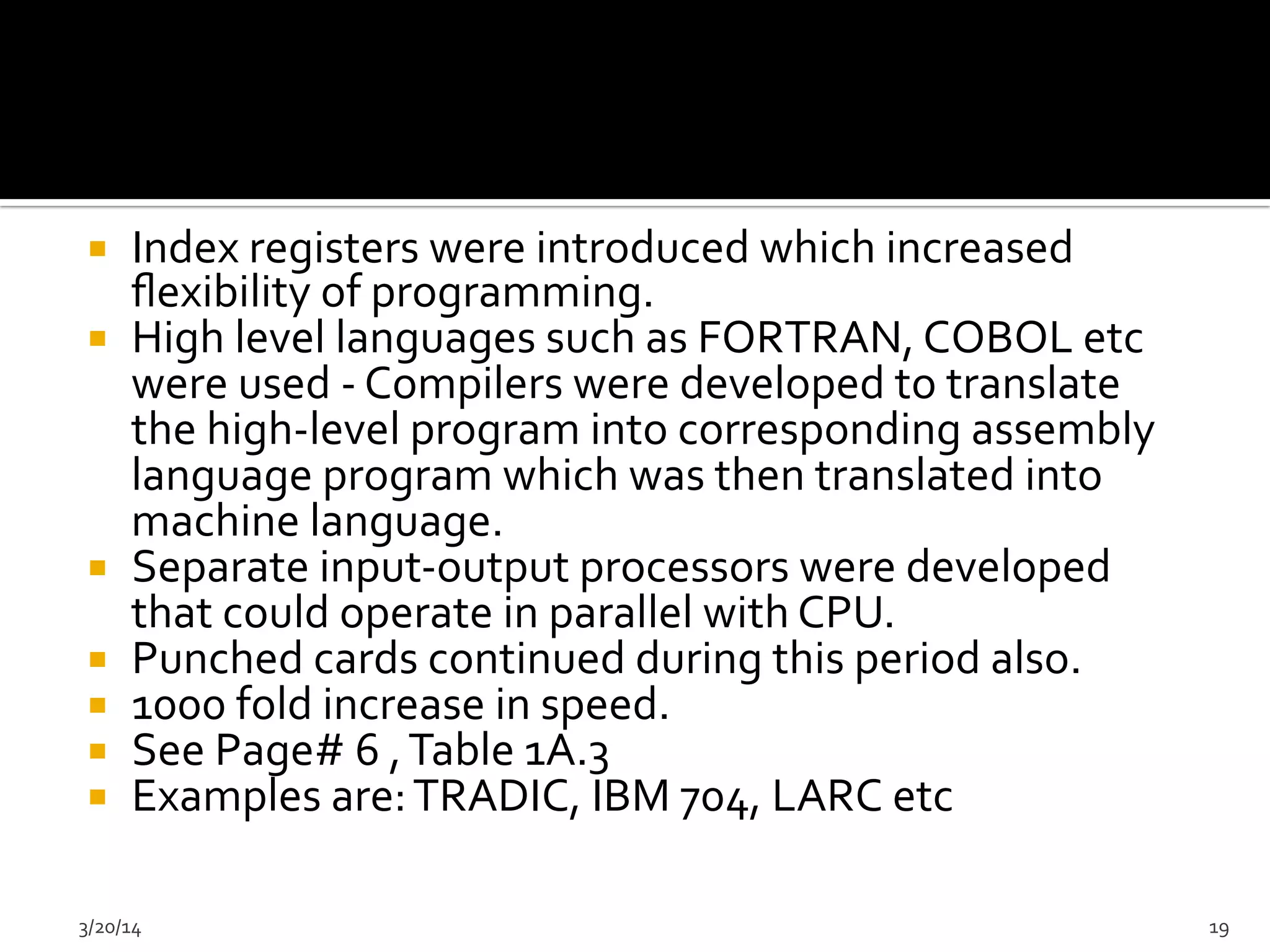 ¡  Index	
  registers	
  were	
  introduced	
  which	
  increased	
  
ﬂexibility	
  of	
  programming.	
  	
  
¡  High	
  level	
  languages	
  such	
  as	
  FORTRAN,	
  COBOL	
  etc	
  
were	
  used	
  -­‐	
  Compilers	
  were	
  developed	
  to	
  translate	
  
the	
  high-­‐level	
  program	
  into	
  corresponding	
  assembly	
  
language	
  program	
  which	
  was	
  then	
  translated	
  into	
  
machine	
  language.	
  	
  
¡  Separate	
  input-­‐output	
  processors	
  were	
  developed	
  
that	
  could	
  operate	
  in	
  parallel	
  with	
  CPU.	
  	
  
¡  Punched	
  cards	
  continued	
  during	
  this	
  period	
  also.	
  	
  
¡  1000	
  fold	
  increase	
  in	
  speed.	
  	
  
¡  See	
  Page#	
  6	
  ,	
  Table	
  1A.3	
  
¡  Examples	
  are:	
  TRADIC,	
  IBM	
  704,	
  LARC	
  etc	
  
3/20/14	
   19	
  
 