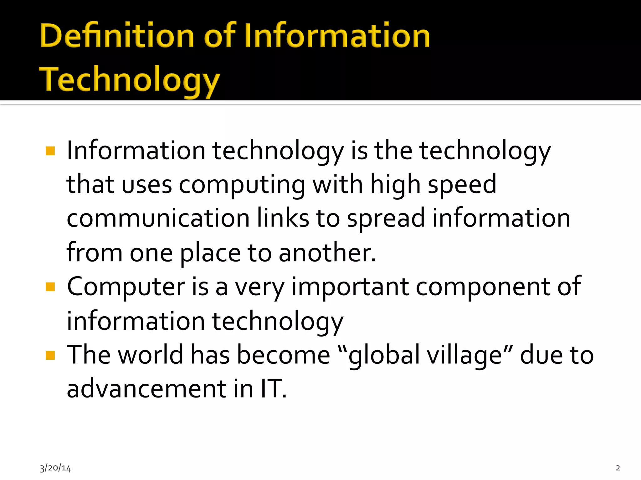¡  Information	
  technology	
  is	
  the	
  technology	
  
that	
  uses	
  computing	
  with	
  high	
  speed	
  
communication	
  links	
  to	
  spread	
  information	
  
from	
  one	
  place	
  to	
  another.	
  
¡  Computer	
  is	
  a	
  very	
  important	
  component	
  of	
  
information	
  technology	
  
¡  The	
  world	
  has	
  become	
  “global	
  village”	
  due	
  to	
  
advancement	
  in	
  IT.	
  
3/20/14	
   2	
  
 