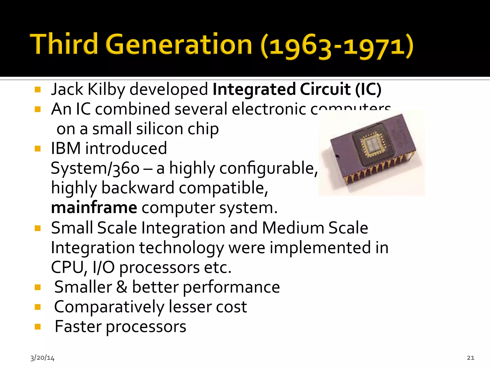 ¡  Jack	
  Kilby	
  developed	
  Integrated	
  Circuit	
  (IC)	
  
¡  An	
  IC	
  combined	
  several	
  electronic	
  computers	
  	
  
	
  	
  	
  	
  	
  	
  on	
  a	
  small	
  silicon	
  chip	
  
¡  IBM	
  introduced	
  
	
  System/360	
  –	
  a	
  highly	
  conﬁgurable,	
  
	
  highly	
  backward	
  compatible,	
  
	
  mainframe	
  computer	
  system.	
  	
  
¡  Small	
  Scale	
  Integration	
  and	
  Medium	
  Scale	
  
Integration	
  technology	
  were	
  implemented	
  in	
  
CPU,	
  I/O	
  processors	
  etc.	
  	
  
¡  	
  Smaller	
  &	
  better	
  performance	
  	
  
¡  	
  Comparatively	
  lesser	
  cost	
  	
  
¡  	
  Faster	
  processors	
  
3/20/14	
   21	
  
 