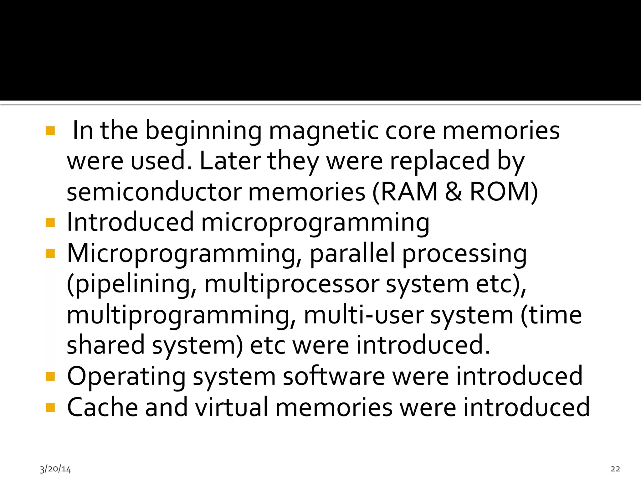 ¡  	
  In	
  the	
  beginning	
  magnetic	
  core	
  memories	
  
were	
  used.	
  Later	
  they	
  were	
  replaced	
  by	
  
semiconductor	
  memories	
  (RAM	
  &	
  ROM)	
  	
  
¡  Introduced	
  microprogramming	
  	
  
¡  Microprogramming,	
  parallel	
  processing	
  
(pipelining,	
  multiprocessor	
  system	
  etc),	
  
multiprogramming,	
  multi-­‐user	
  system	
  (time	
  
shared	
  system)	
  etc	
  were	
  introduced.	
  	
  
¡  Operating	
  system	
  software	
  were	
  introduced	
  
¡  Cache	
  and	
  virtual	
  memories	
  were	
  introduced	
  	
  
3/20/14	
   22	
  
 