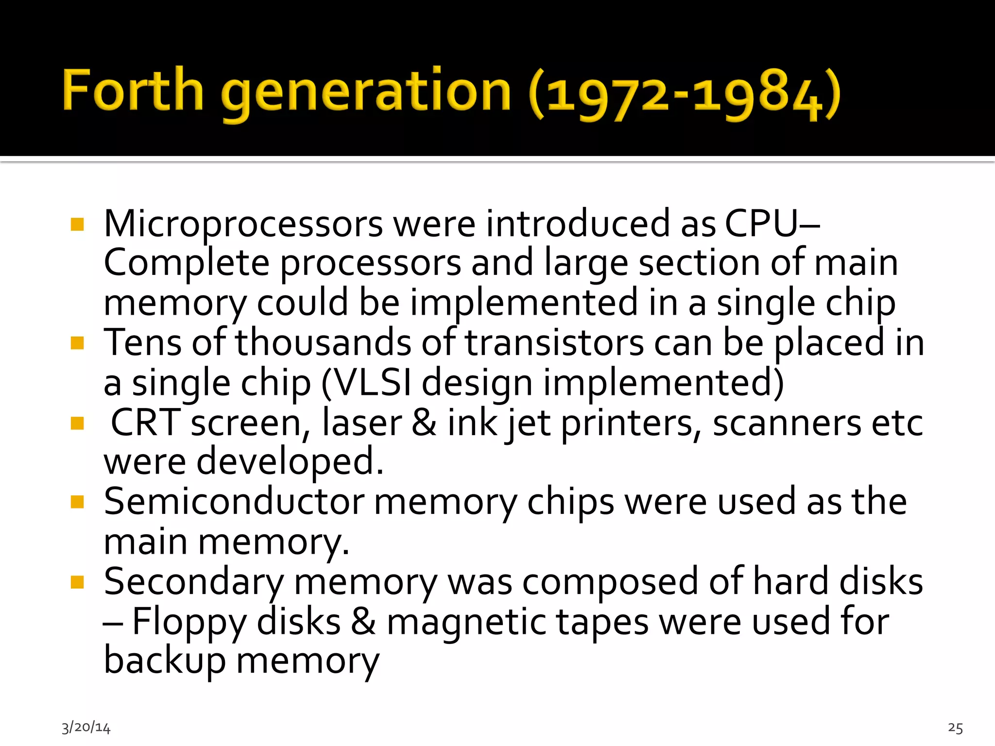 ¡  Microprocessors	
  were	
  introduced	
  as	
  CPU–	
  
Complete	
  processors	
  and	
  large	
  section	
  of	
  main	
  
memory	
  could	
  be	
  implemented	
  in	
  a	
  single	
  chip	
  	
  
¡  Tens	
  of	
  thousands	
  of	
  transistors	
  can	
  be	
  placed	
  in	
  
a	
  single	
  chip	
  (VLSI	
  design	
  implemented)	
  	
  
¡  	
  CRT	
  screen,	
  laser	
  &	
  ink	
  jet	
  printers,	
  scanners	
  etc	
  
were	
  developed.	
  	
  
¡  Semiconductor	
  memory	
  chips	
  were	
  used	
  as	
  the	
  
main	
  memory.	
  	
  
¡  Secondary	
  memory	
  was	
  composed	
  of	
  hard	
  disks	
  
–	
  Floppy	
  disks	
  &	
  magnetic	
  tapes	
  were	
  used	
  for	
  
backup	
  memory	
  	
  
3/20/14	
   25	
  
 