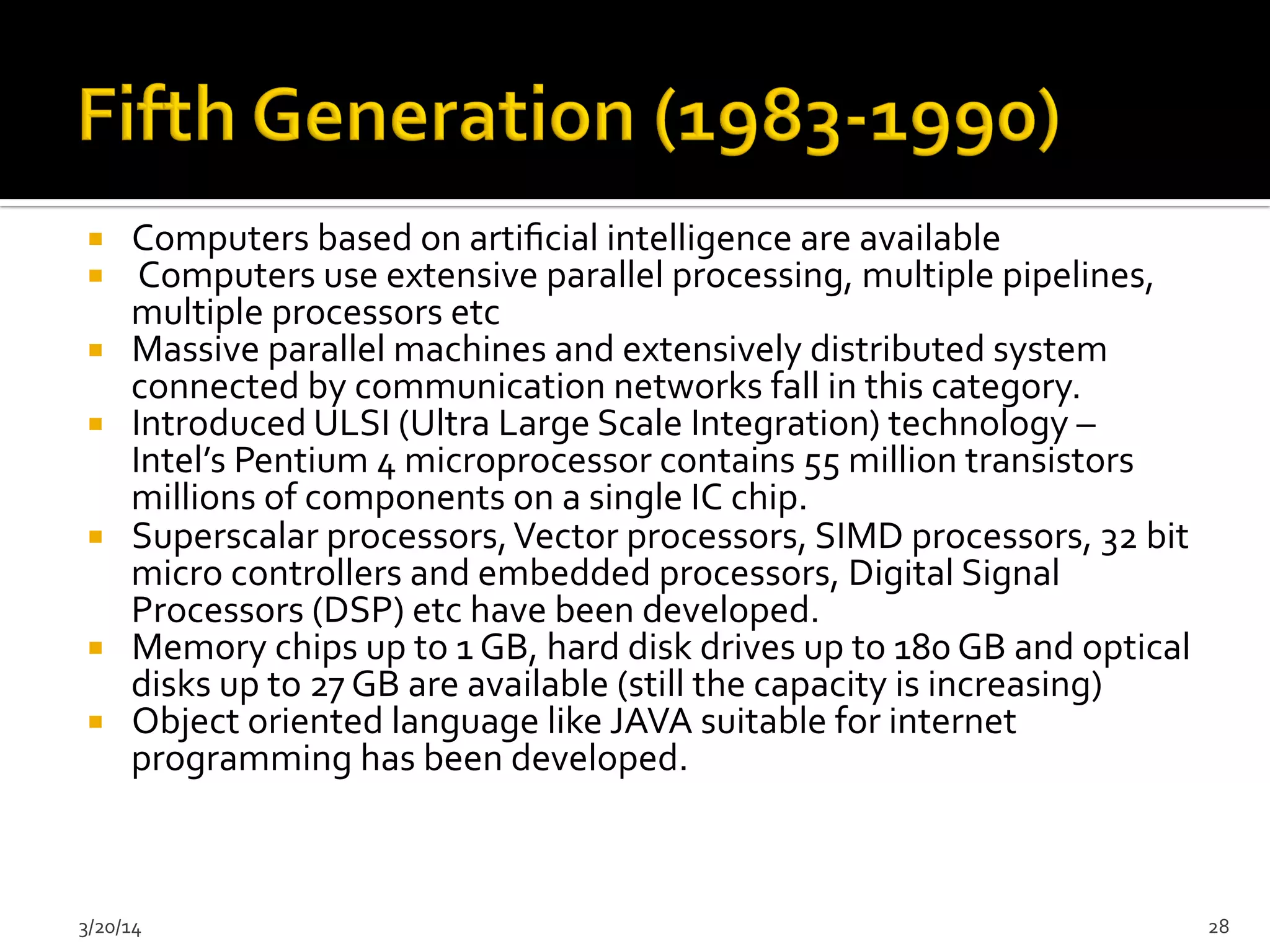 ¡  Computers	
  based	
  on	
  artiﬁcial	
  intelligence	
  are	
  available	
  	
  
¡  	
  Computers	
  use	
  extensive	
  parallel	
  processing,	
  multiple	
  pipelines,	
  
multiple	
  processors	
  etc	
  	
  
¡  Massive	
  parallel	
  machines	
  and	
  extensively	
  distributed	
  system	
  
connected	
  by	
  communication	
  networks	
  fall	
  in	
  this	
  category.	
  	
  
¡  Introduced	
  ULSI	
  (Ultra	
  Large	
  Scale	
  Integration)	
  technology	
  –	
  
Intel’s	
  Pentium	
  4	
  microprocessor	
  contains	
  55	
  million	
  transistors	
  
millions	
  of	
  components	
  on	
  a	
  single	
  IC	
  chip.	
  	
  
¡  Superscalar	
  processors,	
  Vector	
  processors,	
  SIMD	
  processors,	
  32	
  bit	
  
micro	
  controllers	
  and	
  embedded	
  processors,	
  Digital	
  Signal	
  
Processors	
  (DSP)	
  etc	
  have	
  been	
  developed.	
  	
  
¡  Memory	
  chips	
  up	
  to	
  1	
  GB,	
  hard	
  disk	
  drives	
  up	
  to	
  180	
  GB	
  and	
  optical	
  
disks	
  up	
  to	
  27	
  GB	
  are	
  available	
  (still	
  the	
  capacity	
  is	
  increasing)	
  	
  
¡  Object	
  oriented	
  language	
  like	
  JAVA	
  suitable	
  for	
  internet	
  
programming	
  has	
  been	
  developed.	
  	
  
3/20/14	
   28	
  
 