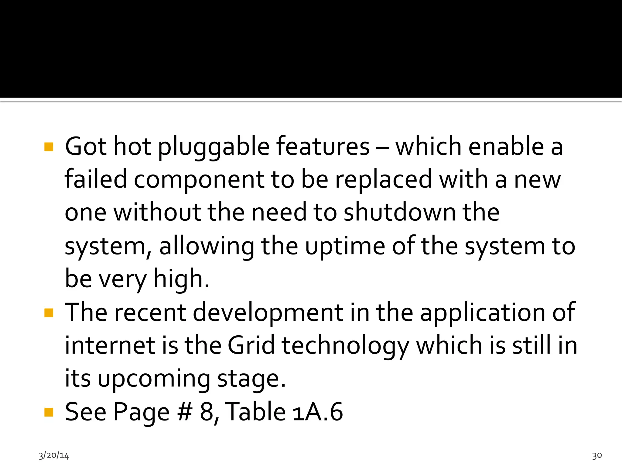 ¡  Got	
  hot	
  pluggable	
  features	
  –	
  which	
  enable	
  a	
  
failed	
  component	
  to	
  be	
  replaced	
  with	
  a	
  new	
  
one	
  without	
  the	
  need	
  to	
  shutdown	
  the	
  
system,	
  allowing	
  the	
  uptime	
  of	
  the	
  system	
  to	
  
be	
  very	
  high.	
  	
  
¡  The	
  recent	
  development	
  in	
  the	
  application	
  of	
  
internet	
  is	
  the	
  Grid	
  technology	
  which	
  is	
  still	
  in	
  
its	
  upcoming	
  stage.	
  	
  
¡  See	
  Page	
  #	
  8,	
  Table	
  1A.6	
  
3/20/14	
   30	
  
 