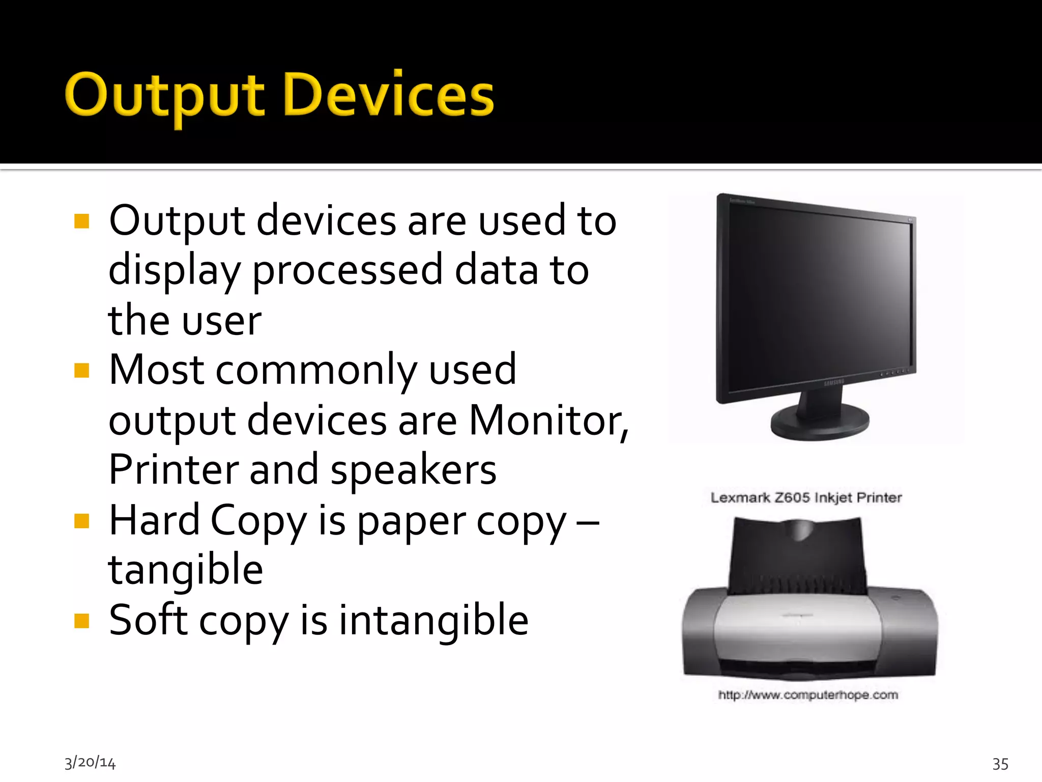 ¡  Output	
  devices	
  are	
  used	
  to	
  
display	
  processed	
  data	
  to	
  
the	
  user	
  
¡  Most	
  commonly	
  used	
  
output	
  devices	
  are	
  Monitor,	
  	
  
Printer	
  and	
  speakers	
  
¡  Hard	
  Copy	
  is	
  paper	
  copy	
  –	
  
tangible	
  
¡  Soft	
  copy	
  is	
  intangible	
  
3/20/14	
   35	
  
 