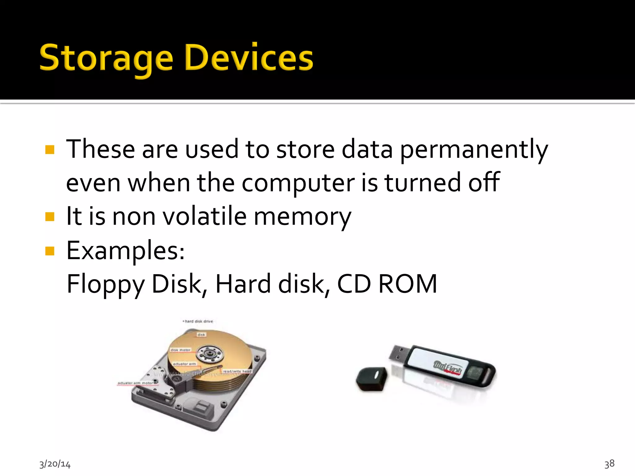 ¡  These	
  are	
  used	
  to	
  store	
  data	
  permanently	
  
even	
  when	
  the	
  computer	
  is	
  turned	
  oﬀ	
  
¡  It	
  is	
  non	
  volatile	
  memory	
  
¡  Examples:	
  
	
  	
  	
  	
  Floppy	
  Disk,	
  Hard	
  disk,	
  CD	
  ROM	
  
3/20/14	
   38	
  
 