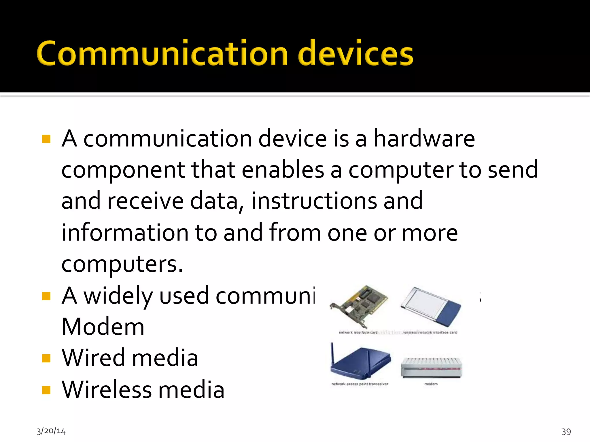 ¡  A	
  communication	
  device	
  is	
  a	
  hardware	
  
component	
  that	
  enables	
  a	
  computer	
  to	
  send	
  
and	
  receive	
  data,	
  instructions	
  and	
  
information	
  to	
  and	
  from	
  one	
  or	
  more	
  
computers.	
  
¡  A	
  widely	
  used	
  communication	
  device	
  is	
  
Modem	
  
¡  Wired	
  media	
  
¡  Wireless	
  media	
  	
  
3/20/14	
   39	
  
 