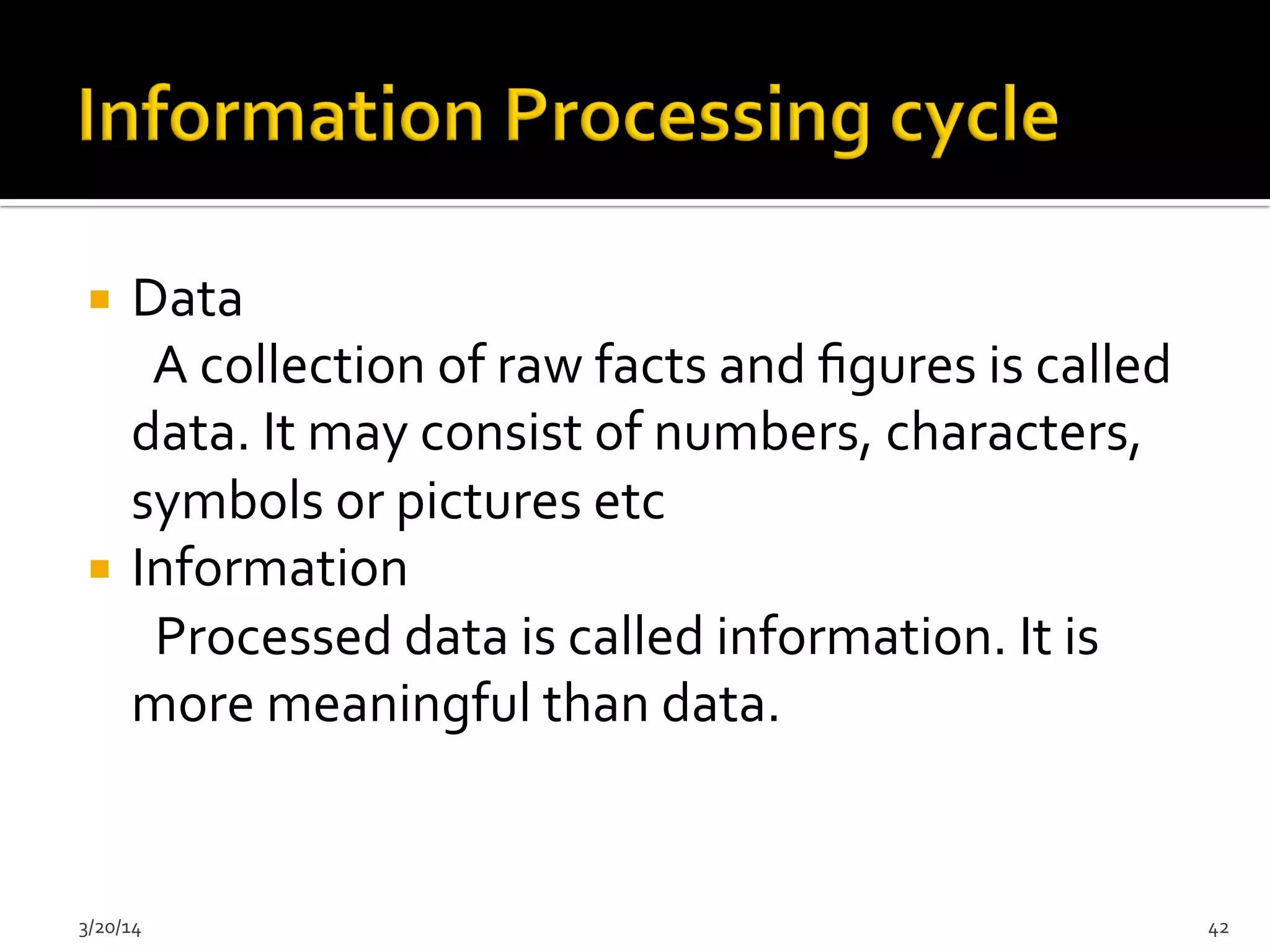 ¡  Data	
  
	
  	
  	
  	
  	
  	
  A	
  collection	
  of	
  raw	
  facts	
  and	
  ﬁgures	
  is	
  called	
  
data.	
  It	
  may	
  consist	
  of	
  numbers,	
  characters,	
  
symbols	
  or	
  pictures	
  etc	
  
¡  Information	
  
	
  	
  	
  	
  	
  	
  Processed	
  data	
  is	
  called	
  information.	
  It	
  is	
  
more	
  meaningful	
  than	
  data.	
  
3/20/14	
   42	
  
 