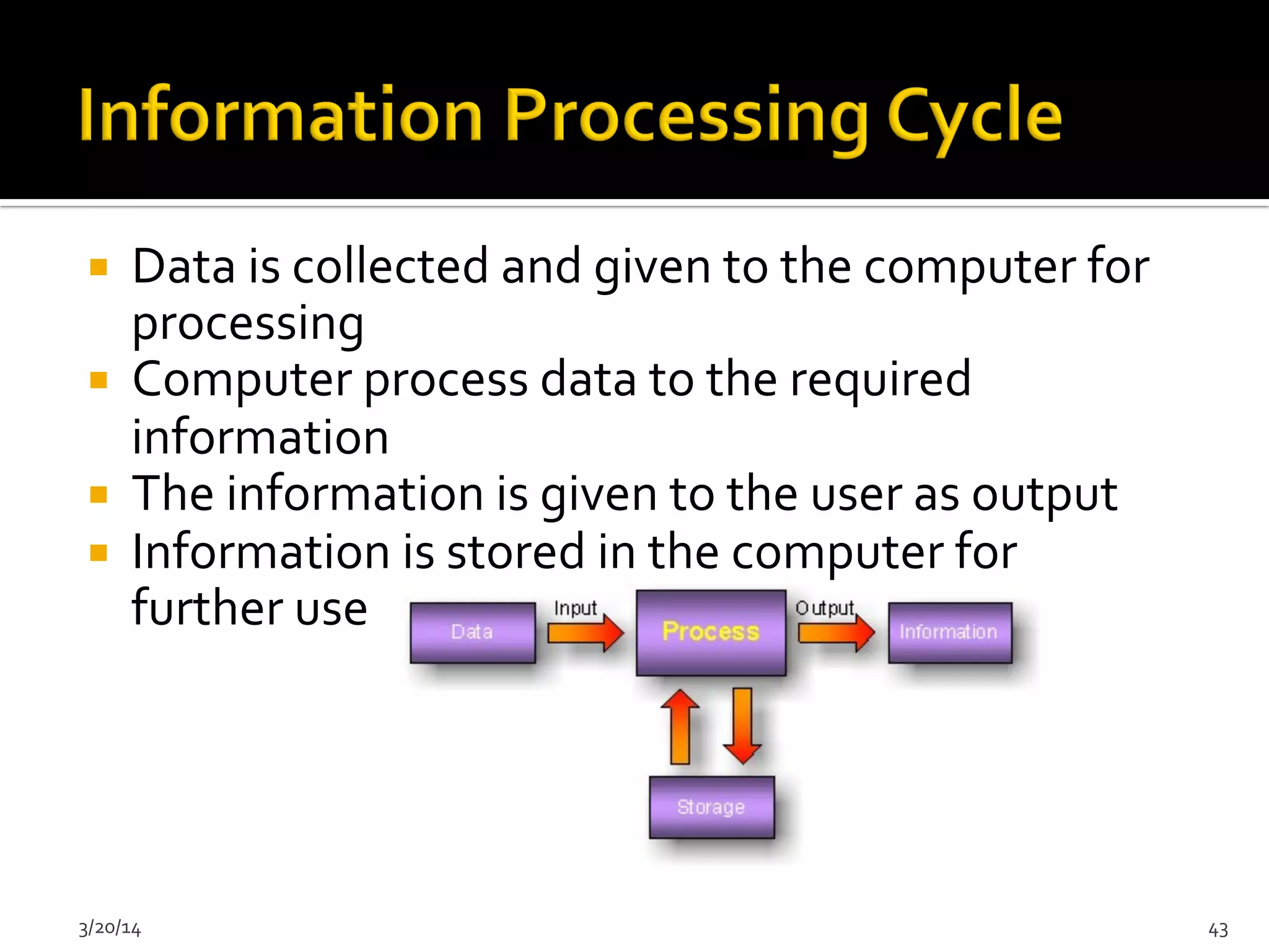 ¡  Data	
  is	
  collected	
  and	
  given	
  to	
  the	
  computer	
  for	
  
processing	
  
¡  Computer	
  process	
  data	
  to	
  the	
  required	
  
information	
  
¡  The	
  information	
  is	
  given	
  to	
  the	
  user	
  as	
  output	
  
¡  Information	
  is	
  stored	
  in	
  the	
  computer	
  for	
  
further	
  use	
  
3/20/14	
   43	
  
 