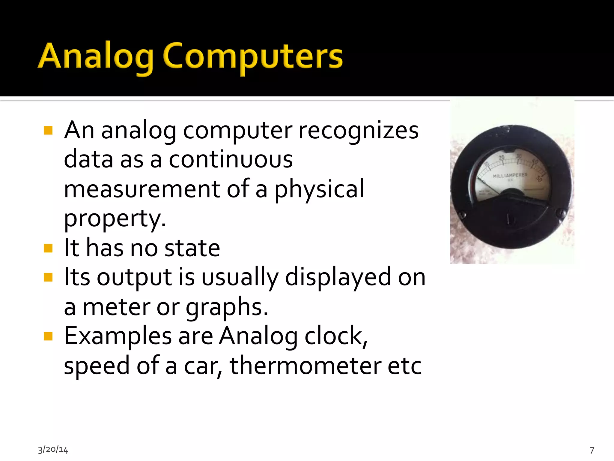 ¡  An	
  analog	
  computer	
  recognizes	
  
data	
  as	
  a	
  continuous	
  
measurement	
  of	
  a	
  physical	
  
property.	
  
¡  It	
  has	
  no	
  state	
  
¡  Its	
  output	
  is	
  usually	
  displayed	
  on	
  
a	
  meter	
  or	
  graphs.	
  
¡  Examples	
  are	
  Analog	
  clock,	
  
speed	
  of	
  a	
  car,	
  thermometer	
  etc	
  	
  
3/20/14	
   7	
  
 