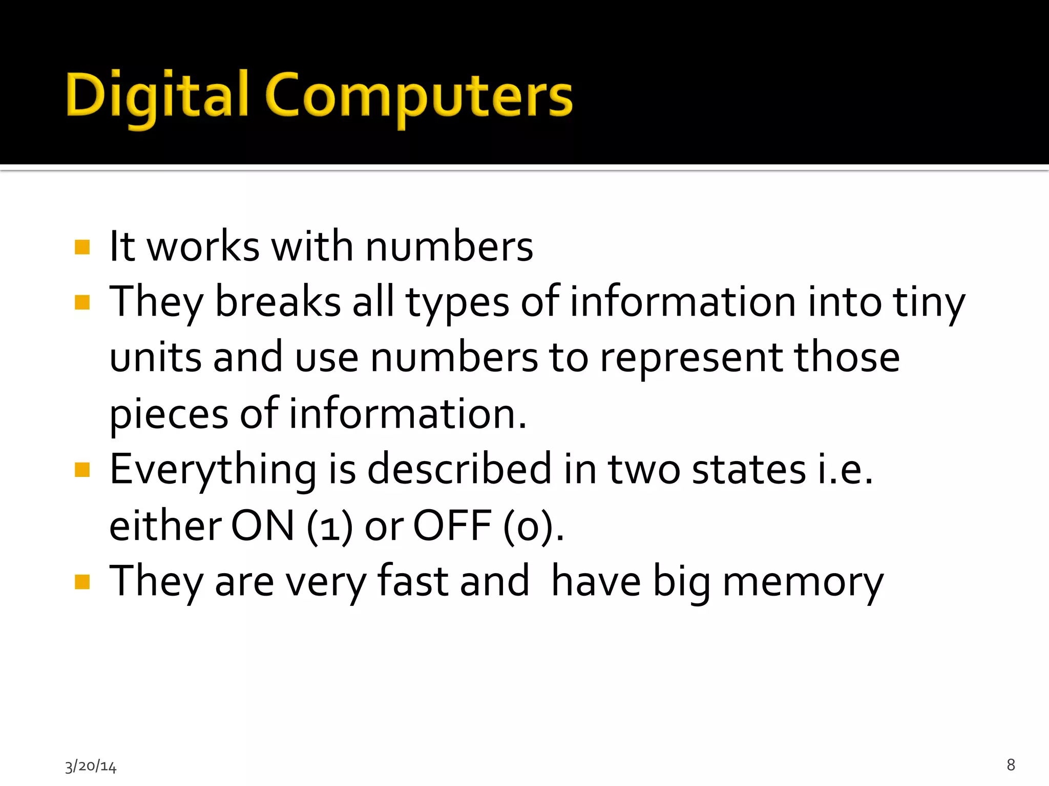 ¡  It	
  works	
  with	
  numbers	
  
¡  They	
  breaks	
  all	
  types	
  of	
  information	
  into	
  tiny	
  
units	
  and	
  use	
  numbers	
  to	
  represent	
  those	
  
pieces	
  of	
  information.	
  	
  
¡  Everything	
  is	
  described	
  in	
  two	
  states	
  i.e.	
  
either	
  ON	
  (1)	
  or	
  OFF	
  (0).	
  
¡  They	
  are	
  very	
  fast	
  and	
  	
  have	
  big	
  memory	
  	
  
3/20/14	
   8	
  
 