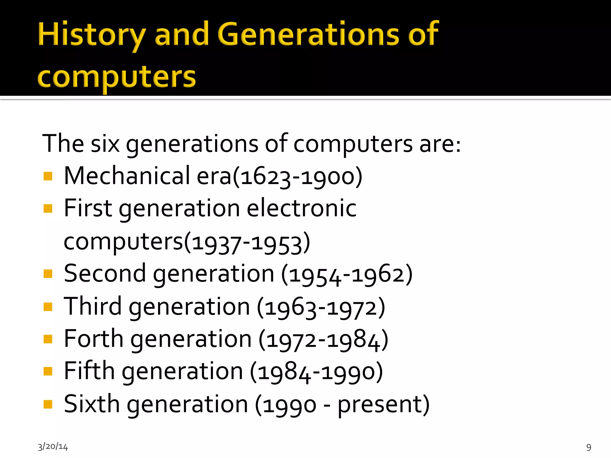 The	
  six	
  generations	
  of	
  computers	
  are:	
  
¡  Mechanical	
  era(1623-­‐1900)	
  
¡  First	
  generation	
  electronic	
  
computers(1937-­‐1953)	
  
¡  Second	
  generation	
  (1954-­‐1962)	
  
¡  Third	
  generation	
  (1963-­‐1972)	
  
¡  Forth	
  generation	
  (1972-­‐1984)	
  
¡  Fifth	
  generation	
  (1984-­‐1990)	
  
¡  Sixth	
  generation	
  (1990	
  -­‐	
  present)	
  
3/20/14	
   9	
  
 