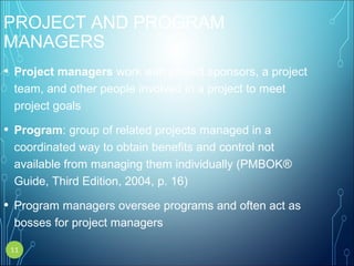 PROJECT AND PROGRAM
MANAGERS
• Project managers work with project sponsors, a project
team, and other people involved in a project to meet
project goals
• Program: group of related projects managed in a
coordinated way to obtain benefits and control not
available from managing them individually (PMBOK®
Guide, Third Edition, 2004, p. 16)
• Program managers oversee programs and often act as
bosses for project managers
11
 