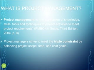 WHAT IS PROJECT MANAGEMENT?
• Project management is “the application of knowledge,
skills, tools and techniques to project activities to meet
project requirements” (PMBOK® Guide, Third Edition,
2004, p. 8)
• Project managers strive to meet the triple constraint by
balancing project scope, time, and cost goals
13
 