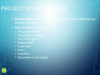 PROJECT STAKEHOLDERS
• Stakeholders are the people involved in or affected by
project activities
• Stakeholders include:
• The project sponsor
• The project manager
• The project team
• Support staff
• Customers
• Users
• Suppliers
• Opponents to the project
15
 