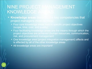 NINE PROJECT MANAGEMENT
KNOWLEDGE AREAS
• Knowledge areas describe the key competencies that
project managers must develop
• Four core knowledge areas lead to specific project objectives
(scope, time, cost, and quality)
• Four facilitating knowledge areas are the means through which the
project objectives are achieved (human resources, communication,
risk, and procurement management
• One knowledge area (project integration management) affects and
is affected by all of the other knowledge areas
• All knowledge areas are important!
16
 