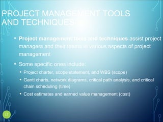 PROJECT MANAGEMENT TOOLS
AND TECHNIQUES
• Project management tools and techniques assist project
managers and their teams in various aspects of project
management
• Some specific ones include:
• Project charter, scope statement, and WBS (scope)
• Gantt charts, network diagrams, critical path analysis, and critical
chain scheduling (time)
• Cost estimates and earned value management (cost)
17
 