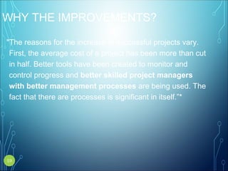 WHY THE IMPROVEMENTS?
"The reasons for the increase in successful projects vary.
First, the average cost of a project has been more than cut
in half. Better tools have been created to monitor and
control progress and better skilled project managers
with better management processes are being used. The
fact that there are processes is significant in itself.”*
19
 