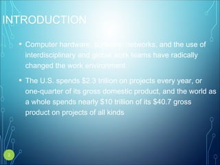 INTRODUCTION
• Computer hardware, software, networks, and the use of
interdisciplinary and global work teams have radically
changed the work environment
• The U.S. spends $2.3 trillion on projects every year, or
one-quarter of its gross domestic product, and the world as
a whole spends nearly $10 trillion of its $40.7 gross
product on projects of all kinds
2
 