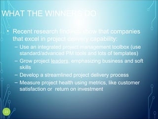 WHAT THE WINNERS DO
• Recent research findings show that companies
that excel in project delivery capability:
– Use an integrated project management toolbox (use
standard/advanced PM tools and lots of templates)
– Grow project leaders, emphasizing business and soft
skills
– Develop a streamlined project delivery process
– Measure project health using metrics, like customer
satisfaction or return on investment
22
 