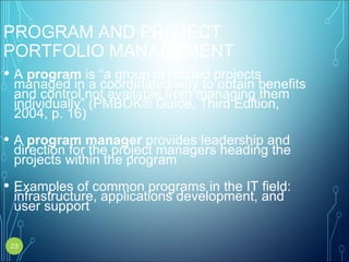 PROGRAM AND PROJECT
PORTFOLIO MANAGEMENT
• A program is “a group of related projects
managed in a coordinated way to obtain benefits
and control not available from managing them
individually” (PMBOK® Guide, Third Edition,
2004, p. 16)
• A program manager provides leadership and
direction for the project managers heading the
projects within the program
• Examples of common programs in the IT field:
infrastructure, applications development, and
user support
23
 