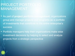 PROJECT PORTFOLIO
MANAGEMENT
• As part of project portfolio management, organizations
group and manage projects and programs as a portfolio
of investments that contribute to the entire enterprise’s
success
• Portfolio managers help their organizations make wise
investment decisions by helping to select and analyze
projects from a strategic perspective
24
 