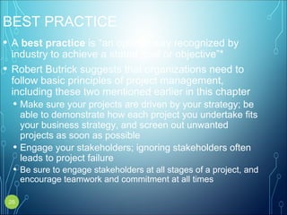 BEST PRACTICE
• A best practice is “an optimal way recognized by
industry to achieve a stated goal or objective”*
• Robert Butrick suggests that organizations need to
follow basic principles of project management,
including these two mentioned earlier in this chapter
• Make sure your projects are driven by your strategy; be
able to demonstrate how each project you undertake fits
your business strategy, and screen out unwanted
projects as soon as possible
• Engage your stakeholders; ignoring stakeholders often
leads to project failure
• Be sure to engage stakeholders at all stages of a project, and
encourage teamwork and commitment at all times
26
 