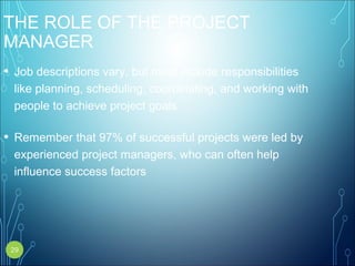 THE ROLE OF THE PROJECT
MANAGER
• Job descriptions vary, but most include responsibilities
like planning, scheduling, coordinating, and working with
people to achieve project goals
• Remember that 97% of successful projects were led by
experienced project managers, who can often help
influence success factors
29
 